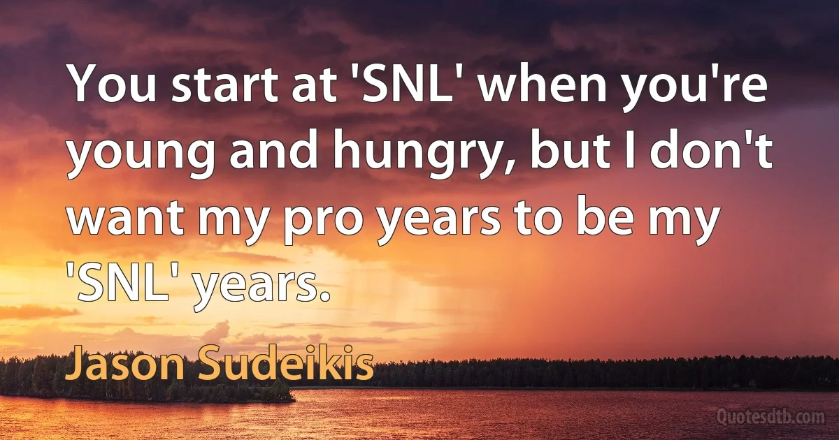 You start at 'SNL' when you're young and hungry, but I don't want my pro years to be my 'SNL' years. (Jason Sudeikis)