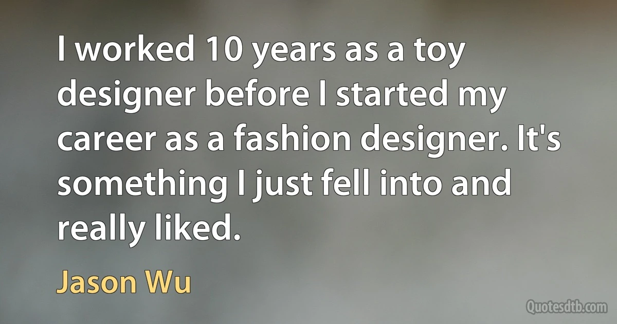 I worked 10 years as a toy designer before I started my career as a fashion designer. It's something I just fell into and really liked. (Jason Wu)