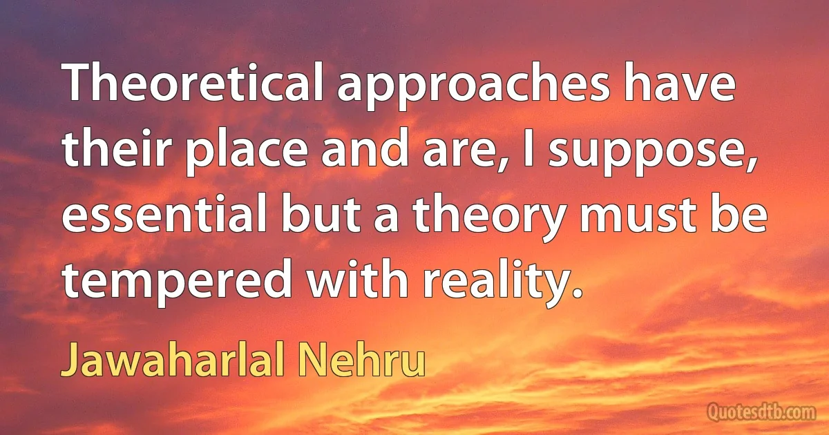 Theoretical approaches have their place and are, I suppose, essential but a theory must be tempered with reality. (Jawaharlal Nehru)