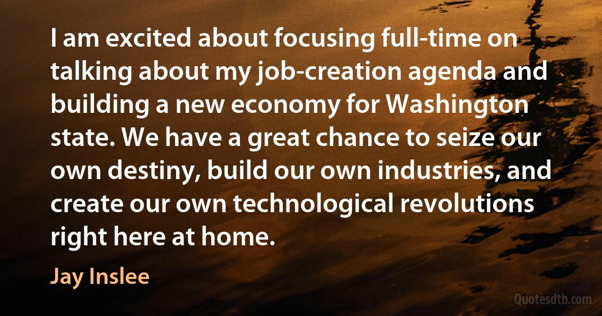 I am excited about focusing full-time on talking about my job-creation agenda and building a new economy for Washington state. We have a great chance to seize our own destiny, build our own industries, and create our own technological revolutions right here at home. (Jay Inslee)