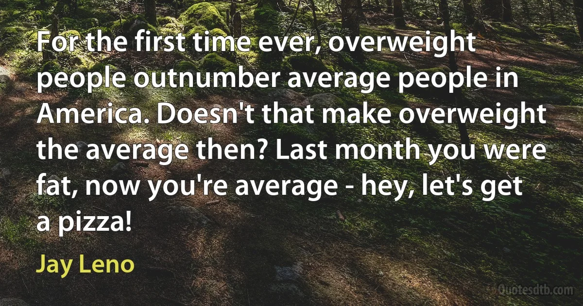 For the first time ever, overweight people outnumber average people in America. Doesn't that make overweight the average then? Last month you were fat, now you're average - hey, let's get a pizza! (Jay Leno)