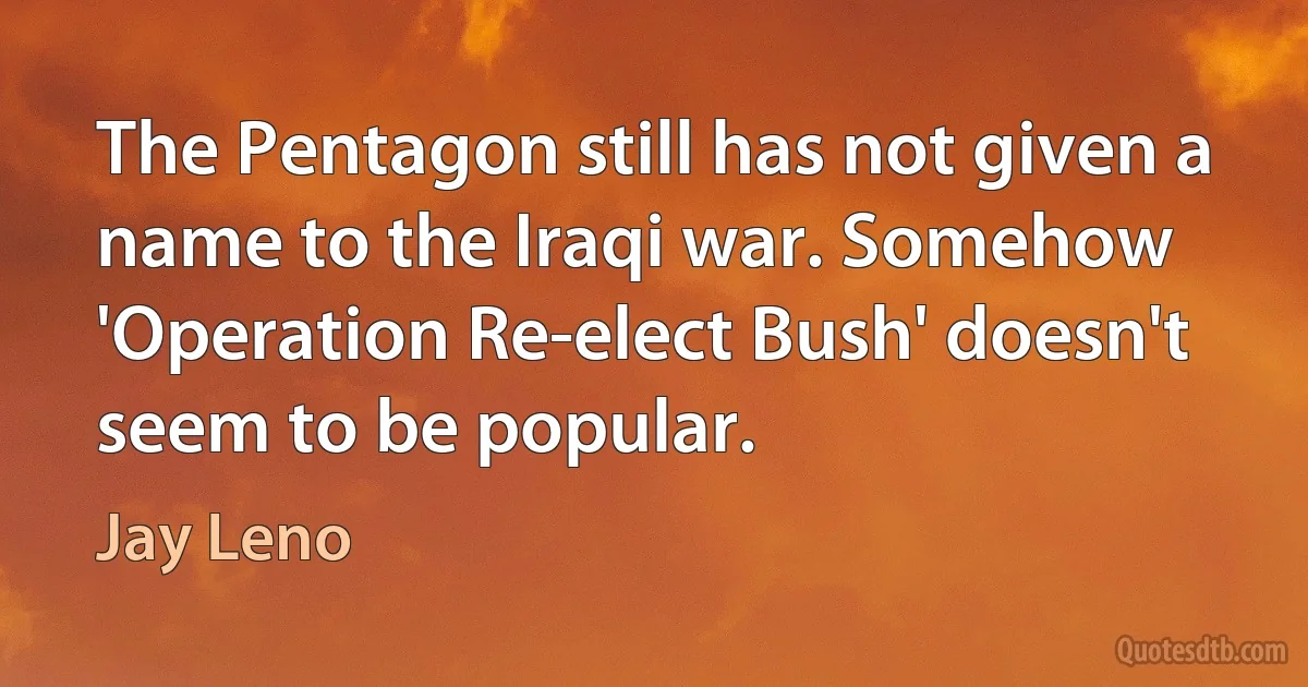 The Pentagon still has not given a name to the Iraqi war. Somehow 'Operation Re-elect Bush' doesn't seem to be popular. (Jay Leno)