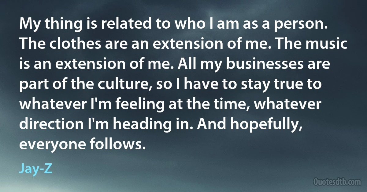 My thing is related to who I am as a person. The clothes are an extension of me. The music is an extension of me. All my businesses are part of the culture, so I have to stay true to whatever I'm feeling at the time, whatever direction I'm heading in. And hopefully, everyone follows. (Jay-Z)