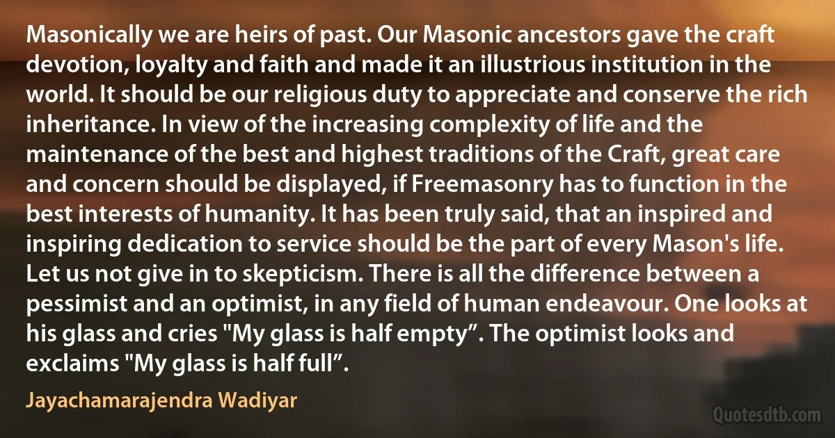 Masonically we are heirs of past. Our Masonic ancestors gave the craft devotion, loyalty and faith and made it an illustrious institution in the world. It should be our religious duty to appreciate and conserve the rich inheritance. In view of the increasing complexity of life and the maintenance of the best and highest traditions of the Craft, great care and concern should be displayed, if Freemasonry has to function in the best interests of humanity. It has been truly said, that an inspired and inspiring dedication to service should be the part of every Mason's life. Let us not give in to skepticism. There is all the difference between a pessimist and an optimist, in any field of human endeavour. One looks at his glass and cries "My glass is half empty”. The optimist looks and exclaims "My glass is half full”. (Jayachamarajendra Wadiyar)