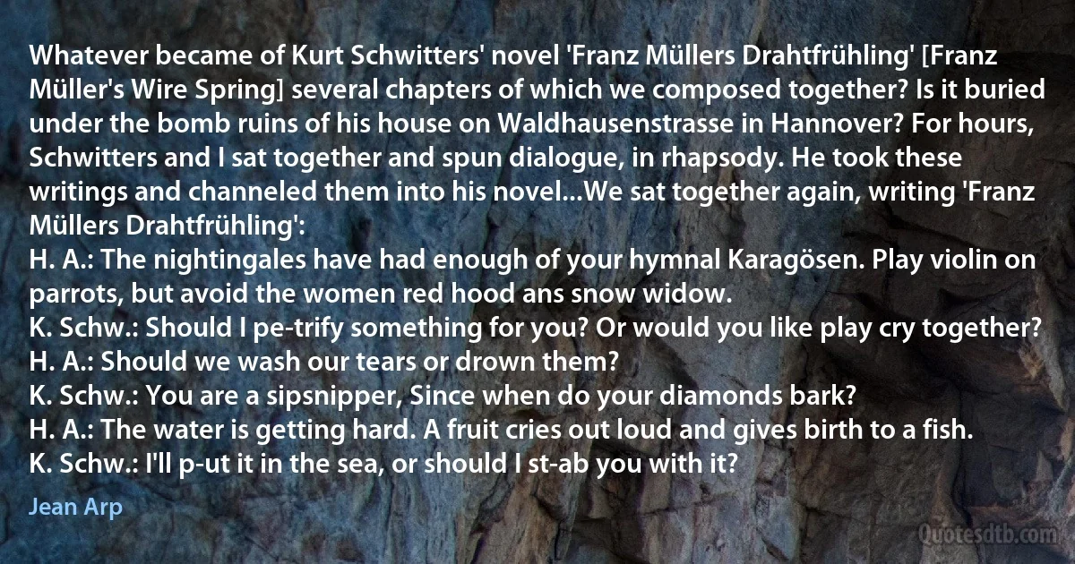 Whatever became of Kurt Schwitters' novel 'Franz Müllers Drahtfrühling' [Franz Müller's Wire Spring] several chapters of which we composed together? Is it buried under the bomb ruins of his house on Waldhausenstrasse in Hannover? For hours, Schwitters and I sat together and spun dialogue, in rhapsody. He took these writings and channeled them into his novel...We sat together again, writing 'Franz Müllers Drahtfrühling':
H. A.: The nightingales have had enough of your hymnal Karagösen. Play violin on parrots, but avoid the women red hood ans snow widow.
K. Schw.: Should I pe-trify something for you? Or would you like play cry together?
H. A.: Should we wash our tears or drown them?
K. Schw.: You are a sipsnipper, Since when do your diamonds bark?
H. A.: The water is getting hard. A fruit cries out loud and gives birth to a fish.
K. Schw.: I'll p-ut it in the sea, or should I st-ab you with it? (Jean Arp)