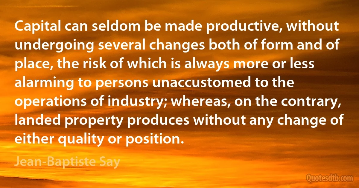 Capital can seldom be made productive, without undergoing several changes both of form and of place, the risk of which is always more or less alarming to persons unaccustomed to the operations of industry; whereas, on the contrary, landed property produces without any change of either quality or position. (Jean-Baptiste Say)