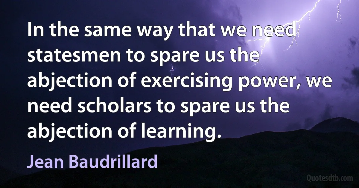 In the same way that we need statesmen to spare us the abjection of exercising power, we need scholars to spare us the abjection of learning. (Jean Baudrillard)