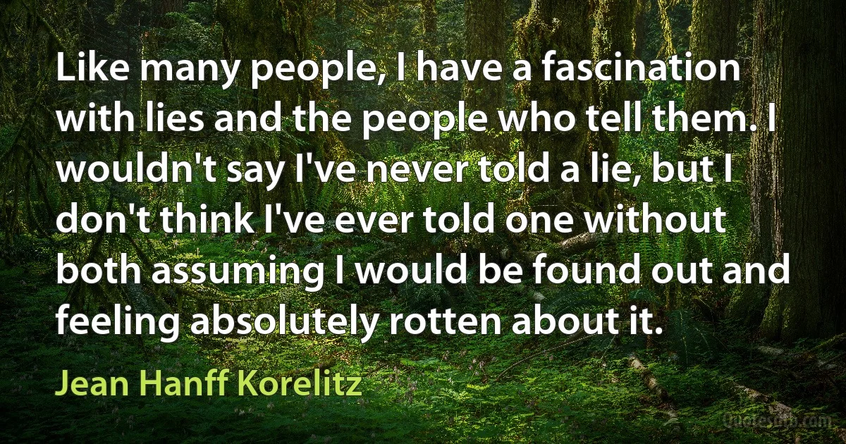 Like many people, I have a fascination with lies and the people who tell them. I wouldn't say I've never told a lie, but I don't think I've ever told one without both assuming I would be found out and feeling absolutely rotten about it. (Jean Hanff Korelitz)