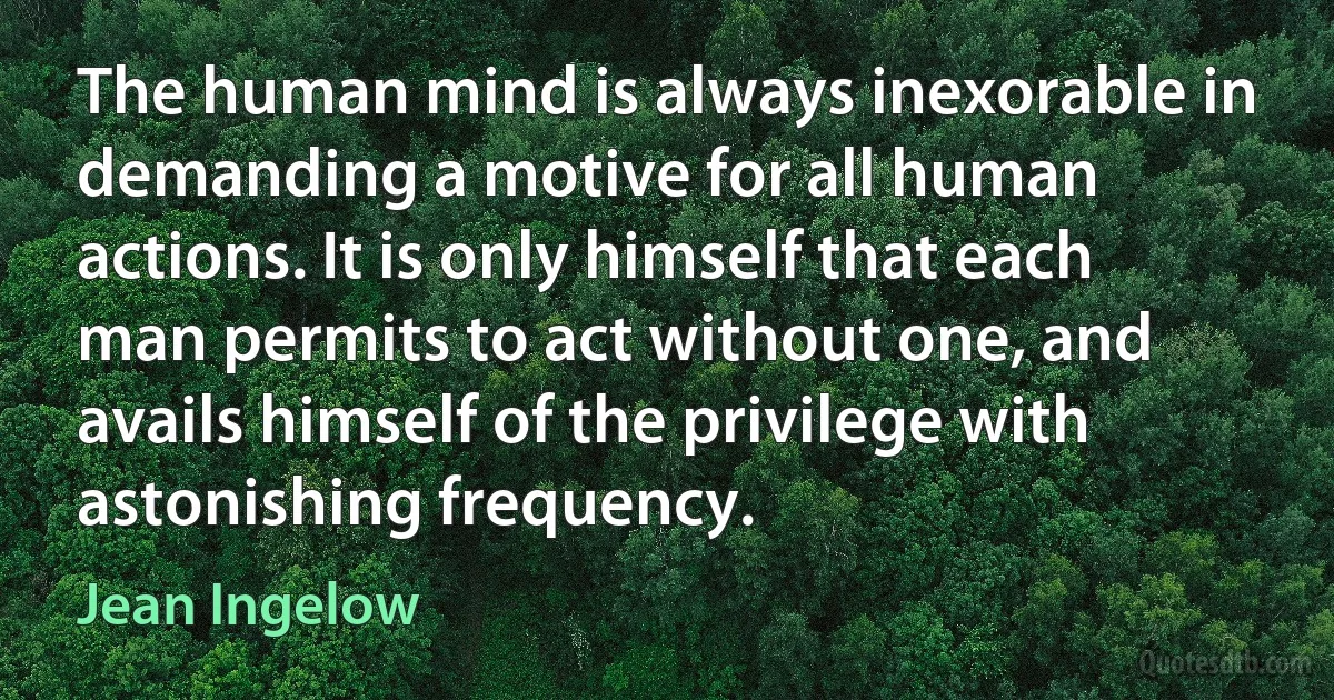 The human mind is always inexorable in demanding a motive for all human actions. It is only himself that each man permits to act without one, and avails himself of the privilege with astonishing frequency. (Jean Ingelow)