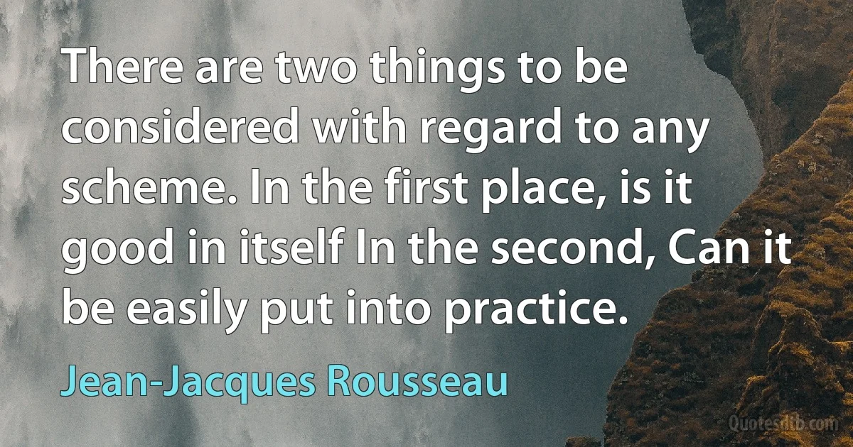 There are two things to be considered with regard to any scheme. In the first place, is it good in itself In the second, Can it be easily put into practice. (Jean-Jacques Rousseau)