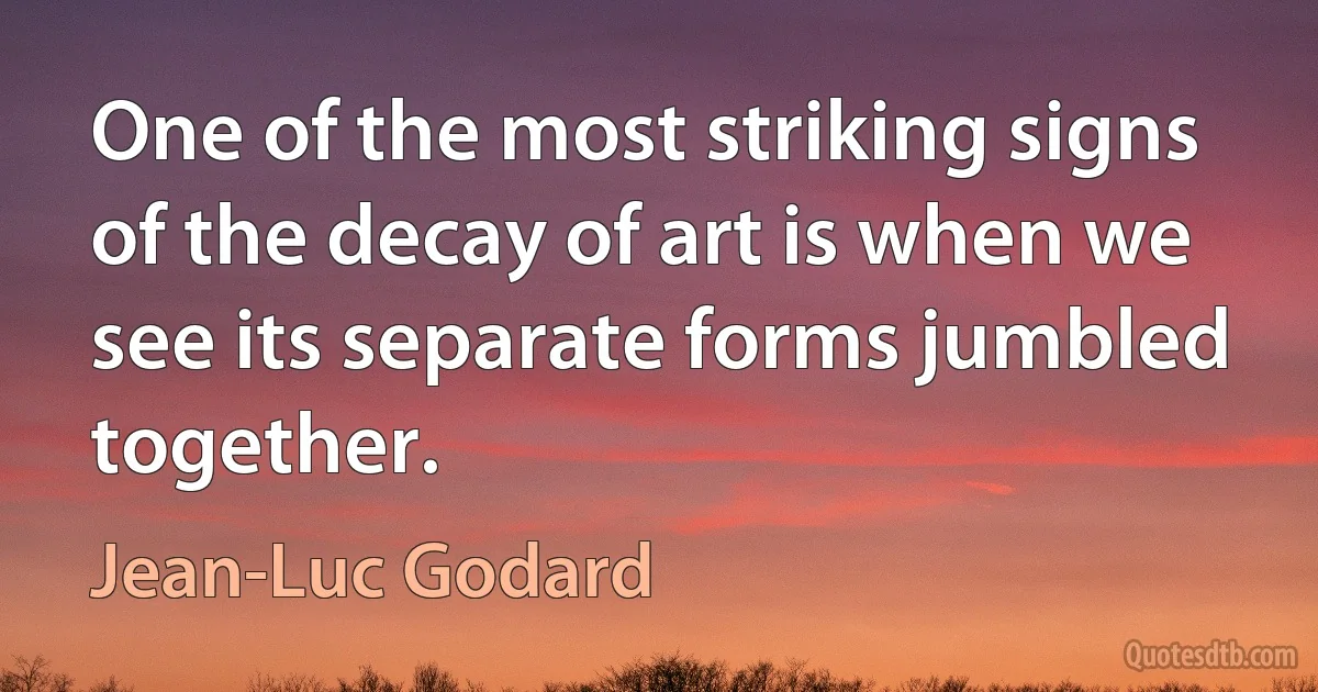 One of the most striking signs of the decay of art is when we see its separate forms jumbled together. (Jean-Luc Godard)