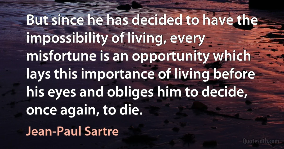 But since he has decided to have the impossibility of living, every misfortune is an opportunity which lays this importance of living before his eyes and obliges him to decide, once again, to die. (Jean-Paul Sartre)