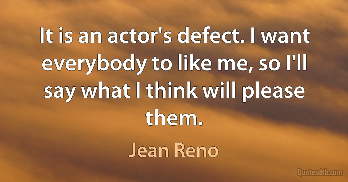 It is an actor's defect. I want everybody to like me, so I'll say what I think will please them. (Jean Reno)