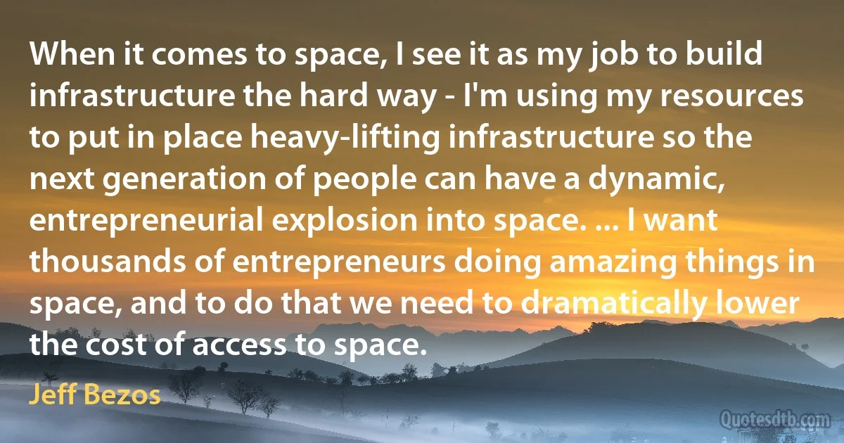 When it comes to space, I see it as my job to build infrastructure the hard way - I'm using my resources to put in place heavy-lifting infrastructure so the next generation of people can have a dynamic, entrepreneurial explosion into space. ... I want thousands of entrepreneurs doing amazing things in space, and to do that we need to dramatically lower the cost of access to space. (Jeff Bezos)