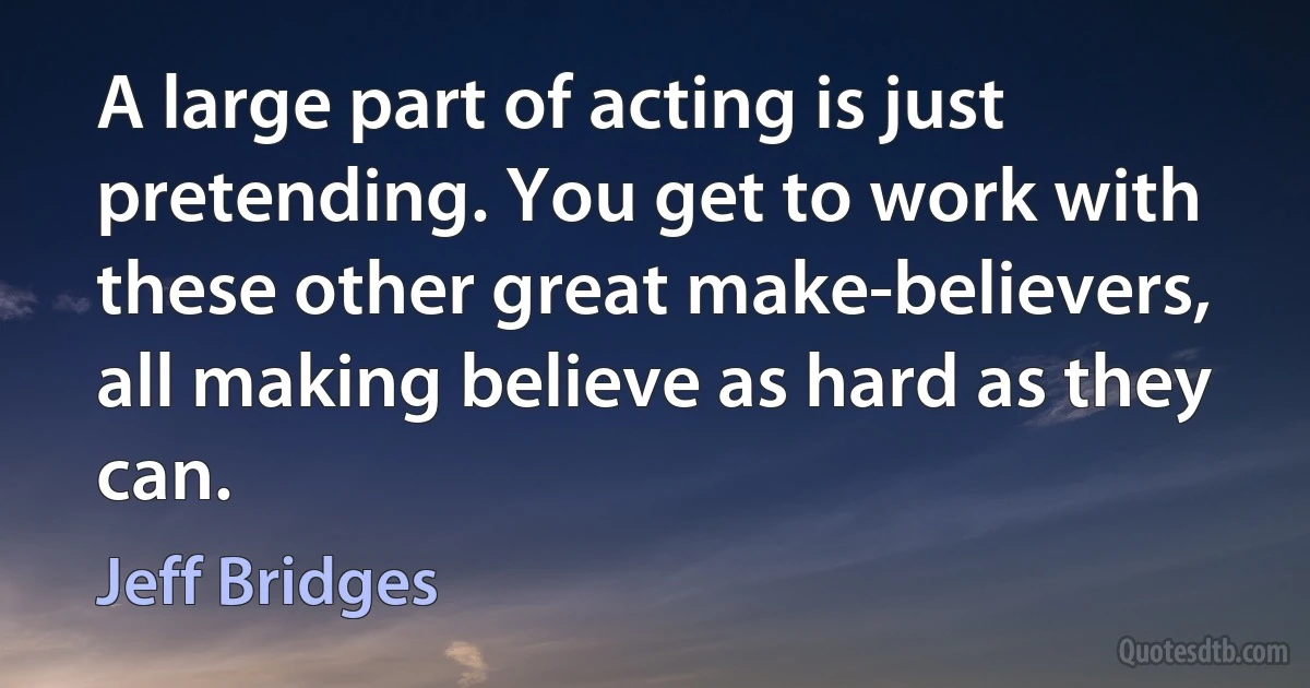 A large part of acting is just pretending. You get to work with these other great make-believers, all making believe as hard as they can. (Jeff Bridges)