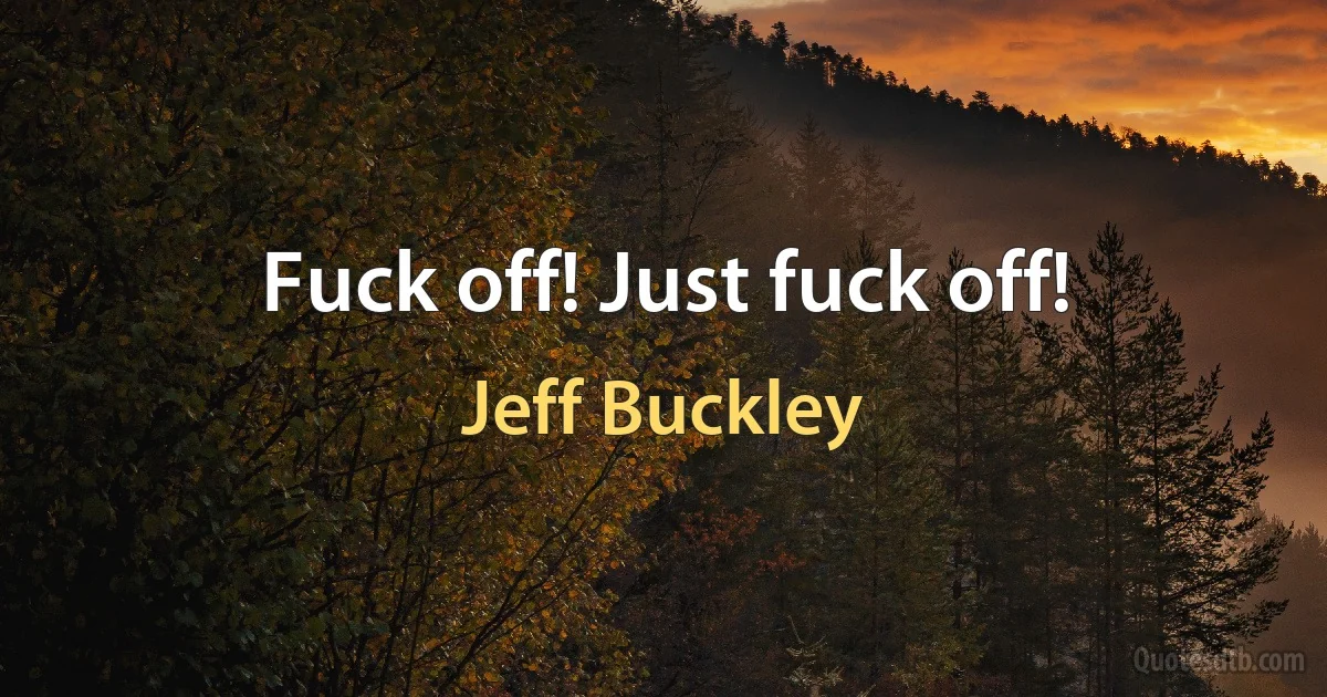 Fuck off! Just fuck off! (Jeff Buckley)