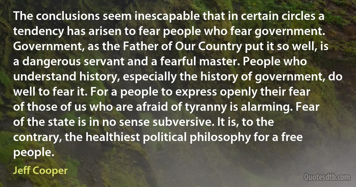 The conclusions seem inescapable that in certain circles a tendency has arisen to fear people who fear government. Government, as the Father of Our Country put it so well, is a dangerous servant and a fearful master. People who understand history, especially the history of government, do well to fear it. For a people to express openly their fear of those of us who are afraid of tyranny is alarming. Fear of the state is in no sense subversive. It is, to the contrary, the healthiest political philosophy for a free people. (Jeff Cooper)