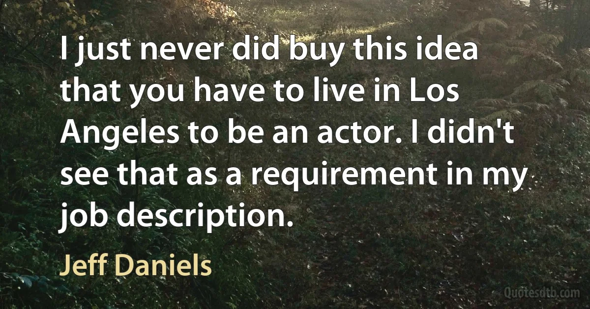 I just never did buy this idea that you have to live in Los Angeles to be an actor. I didn't see that as a requirement in my job description. (Jeff Daniels)