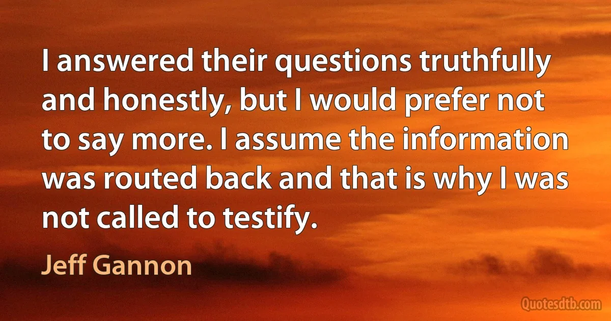 I answered their questions truthfully and honestly, but I would prefer not to say more. I assume the information was routed back and that is why I was not called to testify. (Jeff Gannon)