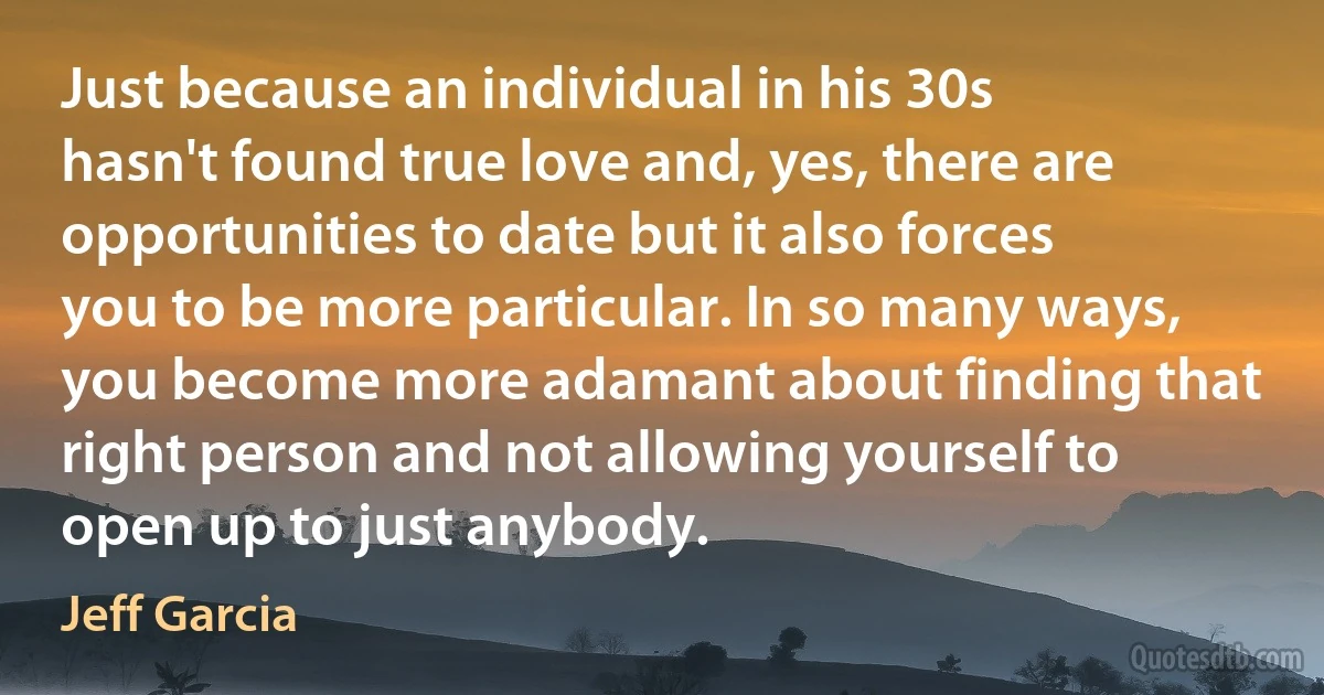 Just because an individual in his 30s hasn't found true love and, yes, there are opportunities to date but it also forces you to be more particular. In so many ways, you become more adamant about finding that right person and not allowing yourself to open up to just anybody. (Jeff Garcia)