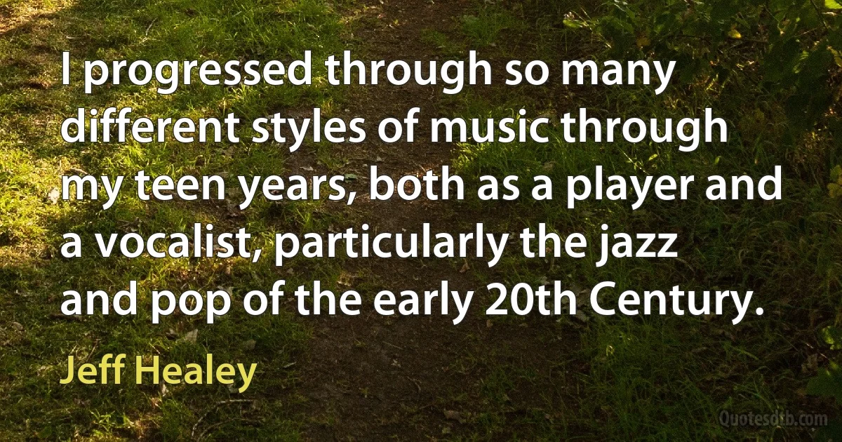 I progressed through so many different styles of music through my teen years, both as a player and a vocalist, particularly the jazz and pop of the early 20th Century. (Jeff Healey)