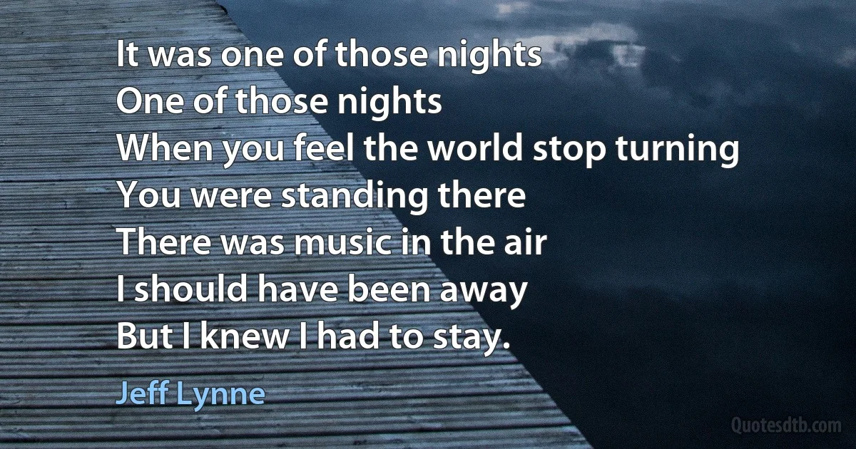 It was one of those nights
One of those nights
When you feel the world stop turning
You were standing there
There was music in the air
I should have been away
But I knew I had to stay. (Jeff Lynne)