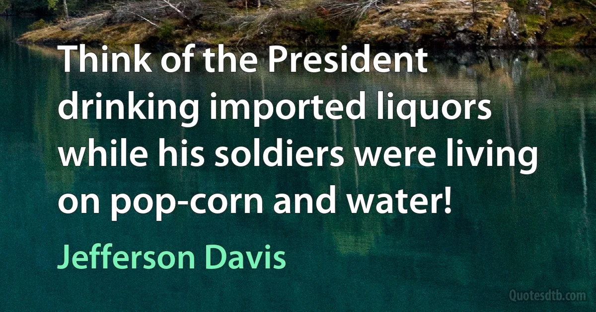 Think of the President drinking imported liquors while his soldiers were living on pop-corn and water! (Jefferson Davis)