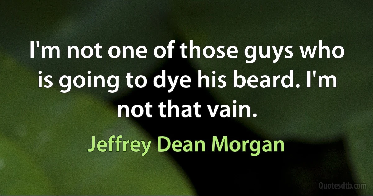 I'm not one of those guys who is going to dye his beard. I'm not that vain. (Jeffrey Dean Morgan)