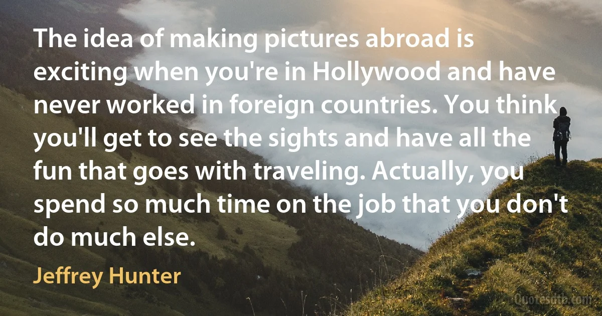 The idea of making pictures abroad is exciting when you're in Hollywood and have never worked in foreign countries. You think you'll get to see the sights and have all the fun that goes with traveling. Actually, you spend so much time on the job that you don't do much else. (Jeffrey Hunter)