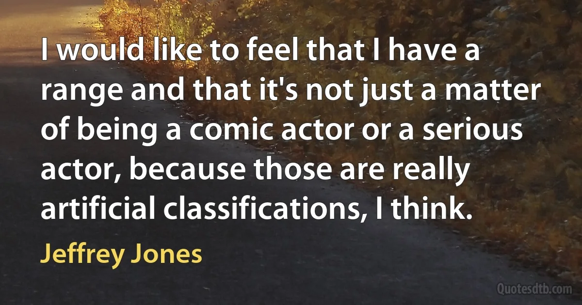 I would like to feel that I have a range and that it's not just a matter of being a comic actor or a serious actor, because those are really artificial classifications, I think. (Jeffrey Jones)