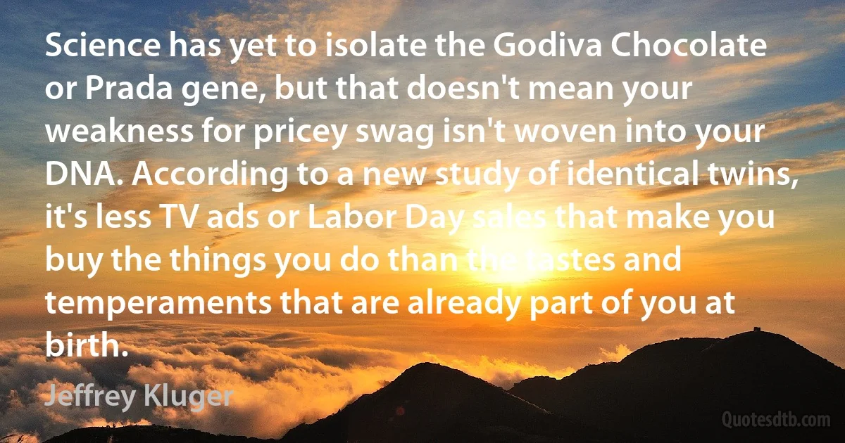 Science has yet to isolate the Godiva Chocolate or Prada gene, but that doesn't mean your weakness for pricey swag isn't woven into your DNA. According to a new study of identical twins, it's less TV ads or Labor Day sales that make you buy the things you do than the tastes and temperaments that are already part of you at birth. (Jeffrey Kluger)