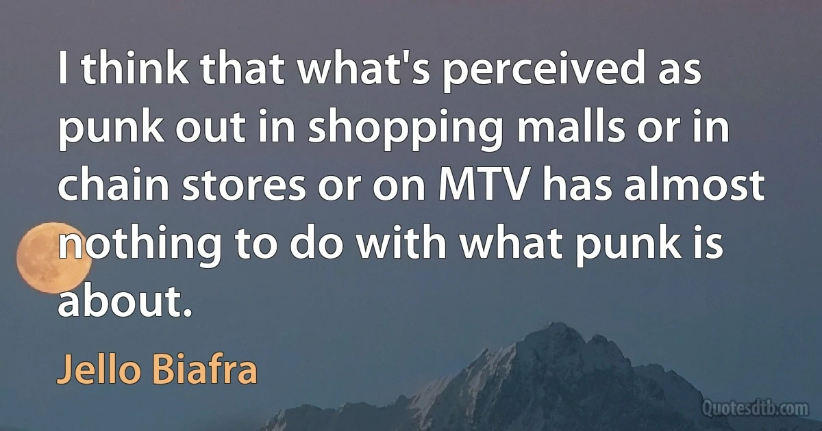 I think that what's perceived as punk out in shopping malls or in chain stores or on MTV has almost nothing to do with what punk is about. (Jello Biafra)