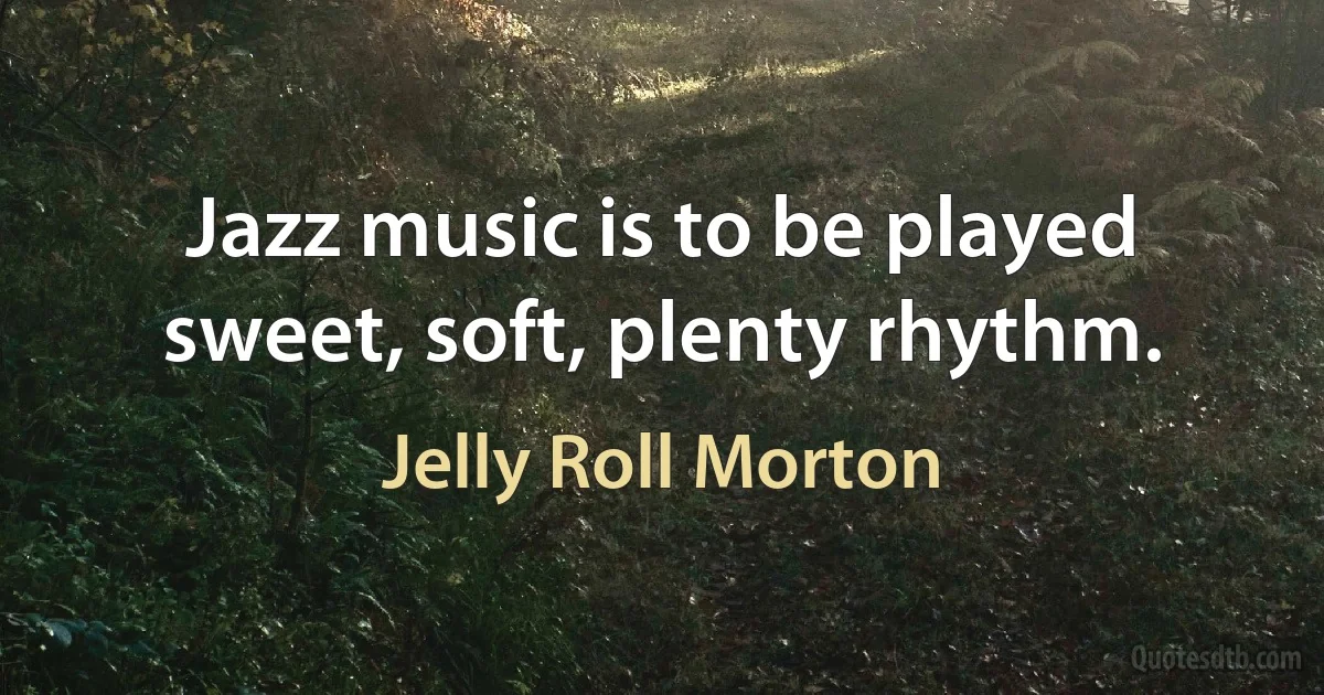 Jazz music is to be played sweet, soft, plenty rhythm. (Jelly Roll Morton)