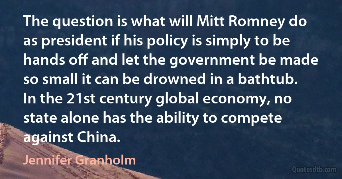 The question is what will Mitt Romney do as president if his policy is simply to be hands off and let the government be made so small it can be drowned in a bathtub. In the 21st century global economy, no state alone has the ability to compete against China. (Jennifer Granholm)