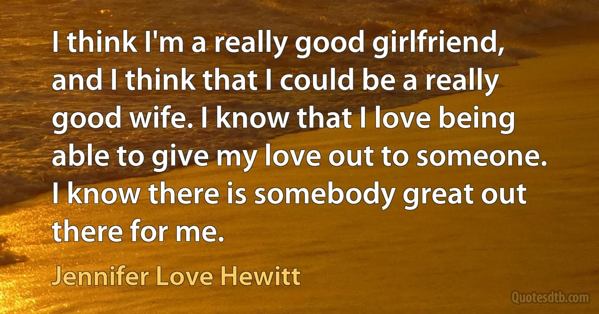 I think I'm a really good girlfriend, and I think that I could be a really good wife. I know that I love being able to give my love out to someone. I know there is somebody great out there for me. (Jennifer Love Hewitt)