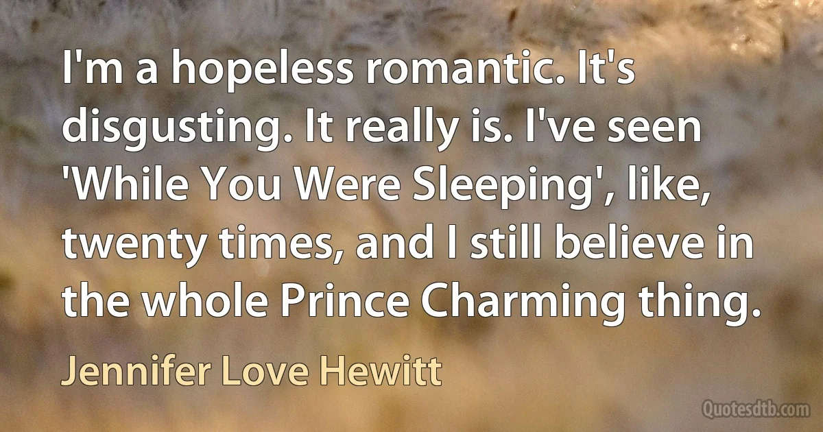 I'm a hopeless romantic. It's disgusting. It really is. I've seen 'While You Were Sleeping', like, twenty times, and I still believe in the whole Prince Charming thing. (Jennifer Love Hewitt)