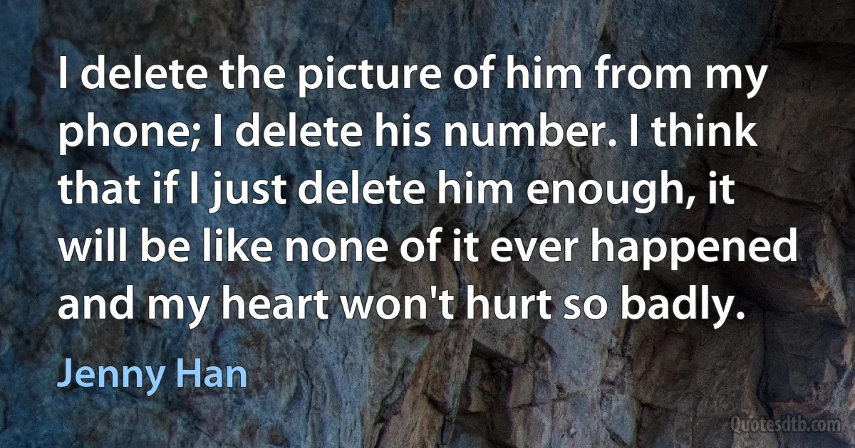 I delete the picture of him from my phone; I delete his number. I think that if I just delete him enough, it will be like none of it ever happened and my heart won't hurt so badly. (Jenny Han)