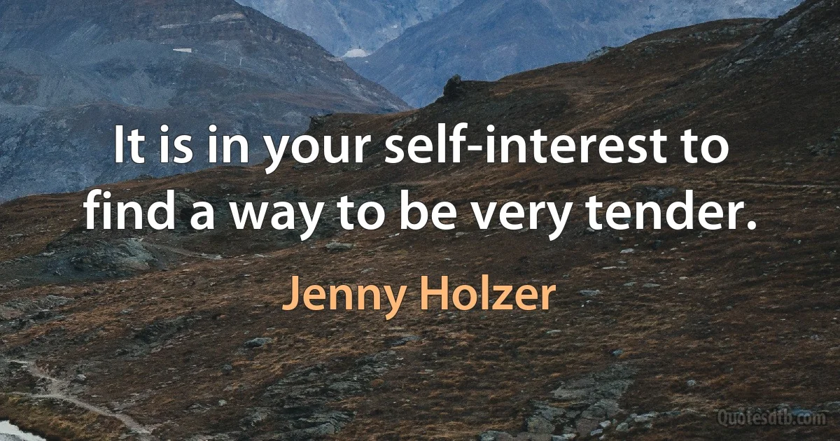 It is in your self-interest to find a way to be very tender. (Jenny Holzer)