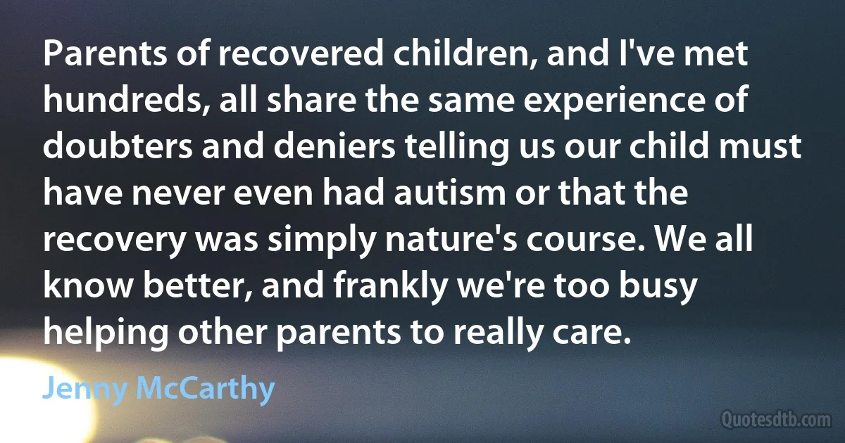 Parents of recovered children, and I've met hundreds, all share the same experience of doubters and deniers telling us our child must have never even had autism or that the recovery was simply nature's course. We all know better, and frankly we're too busy helping other parents to really care. (Jenny McCarthy)