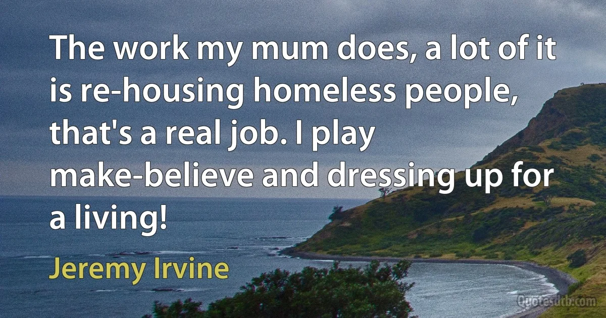 The work my mum does, a lot of it is re-housing homeless people, that's a real job. I play make-believe and dressing up for a living! (Jeremy Irvine)