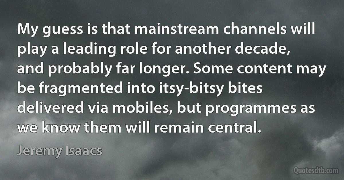 My guess is that mainstream channels will play a leading role for another decade, and probably far longer. Some content may be fragmented into itsy-bitsy bites delivered via mobiles, but programmes as we know them will remain central. (Jeremy Isaacs)