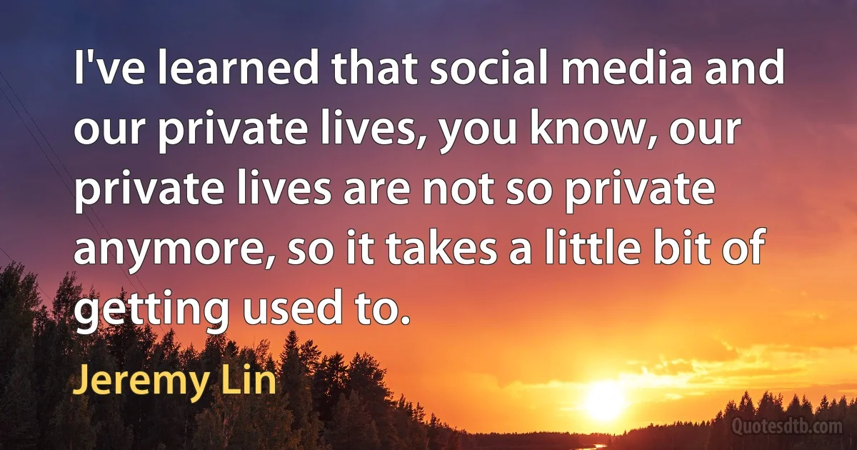 I've learned that social media and our private lives, you know, our private lives are not so private anymore, so it takes a little bit of getting used to. (Jeremy Lin)