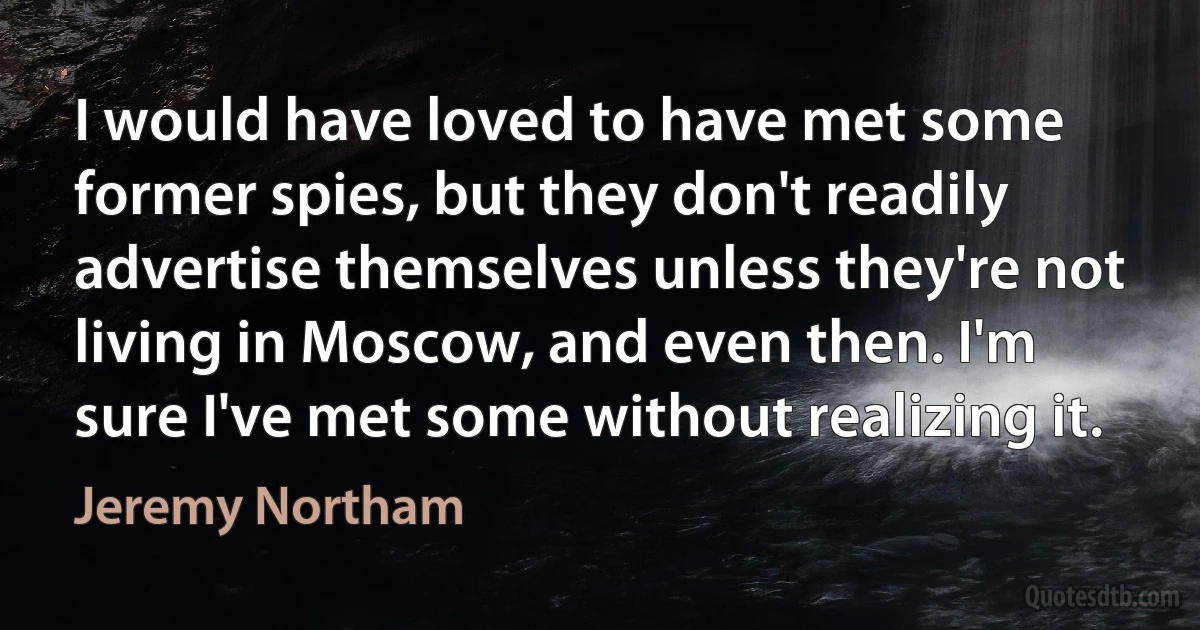 I would have loved to have met some former spies, but they don't readily advertise themselves unless they're not living in Moscow, and even then. I'm sure I've met some without realizing it. (Jeremy Northam)