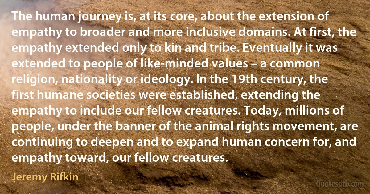 The human journey is, at its core, about the extension of empathy to broader and more inclusive domains. At first, the empathy extended only to kin and tribe. Eventually it was extended to people of like-minded values – a common religion, nationality or ideology. In the 19th century, the first humane societies were established, extending the empathy to include our fellow creatures. Today, millions of people, under the banner of the animal rights movement, are continuing to deepen and to expand human concern for, and empathy toward, our fellow creatures. (Jeremy Rifkin)