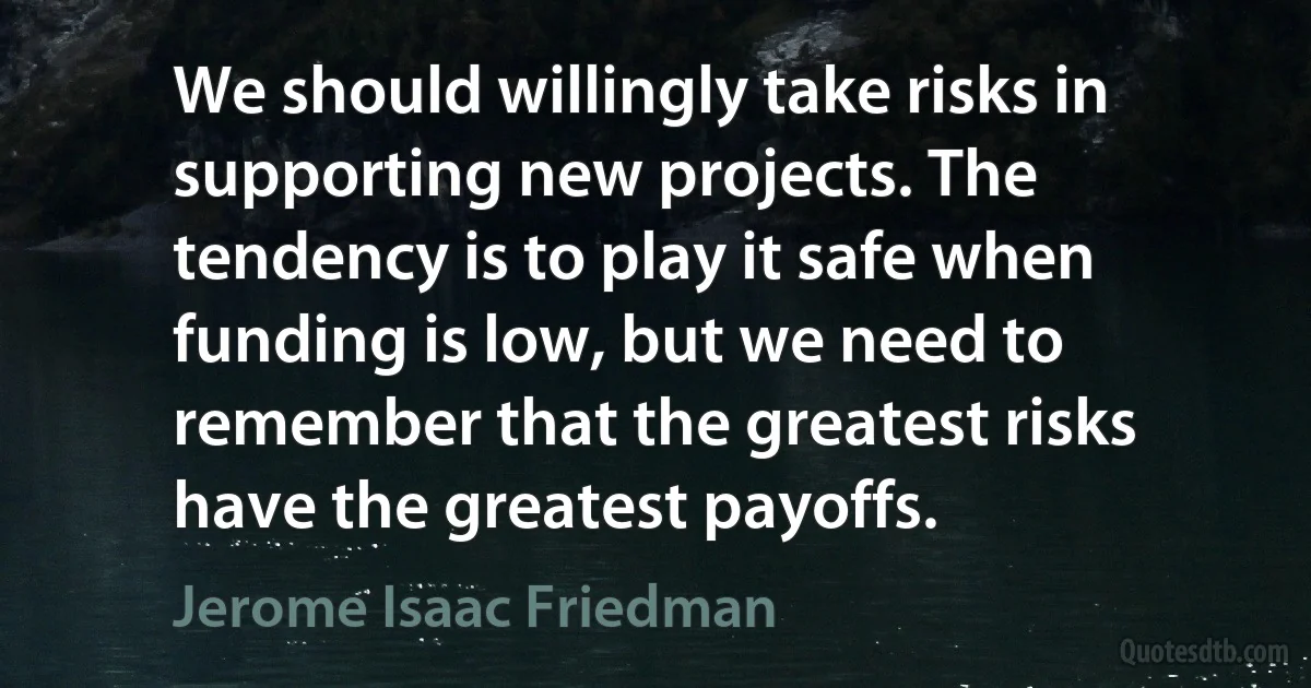 We should willingly take risks in supporting new projects. The tendency is to play it safe when funding is low, but we need to remember that the greatest risks have the greatest payoffs. (Jerome Isaac Friedman)