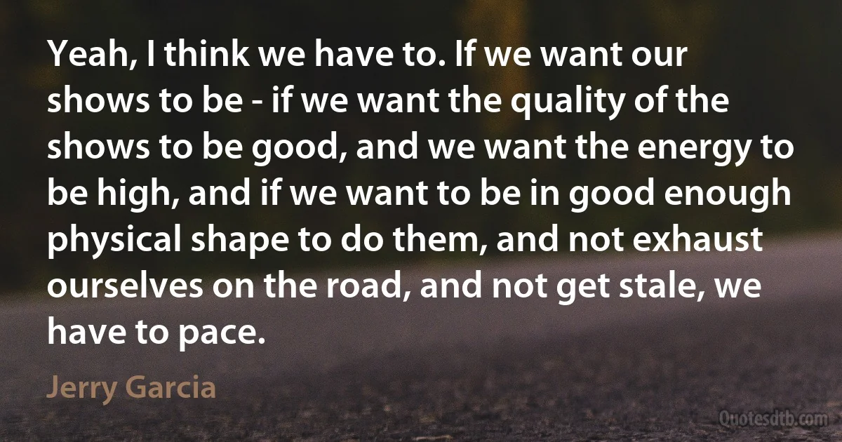 Yeah, I think we have to. If we want our shows to be - if we want the quality of the shows to be good, and we want the energy to be high, and if we want to be in good enough physical shape to do them, and not exhaust ourselves on the road, and not get stale, we have to pace. (Jerry Garcia)