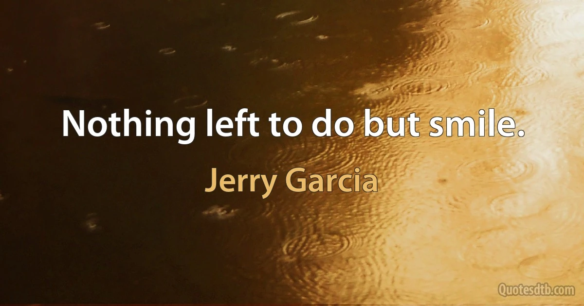 Nothing left to do but smile. (Jerry Garcia)