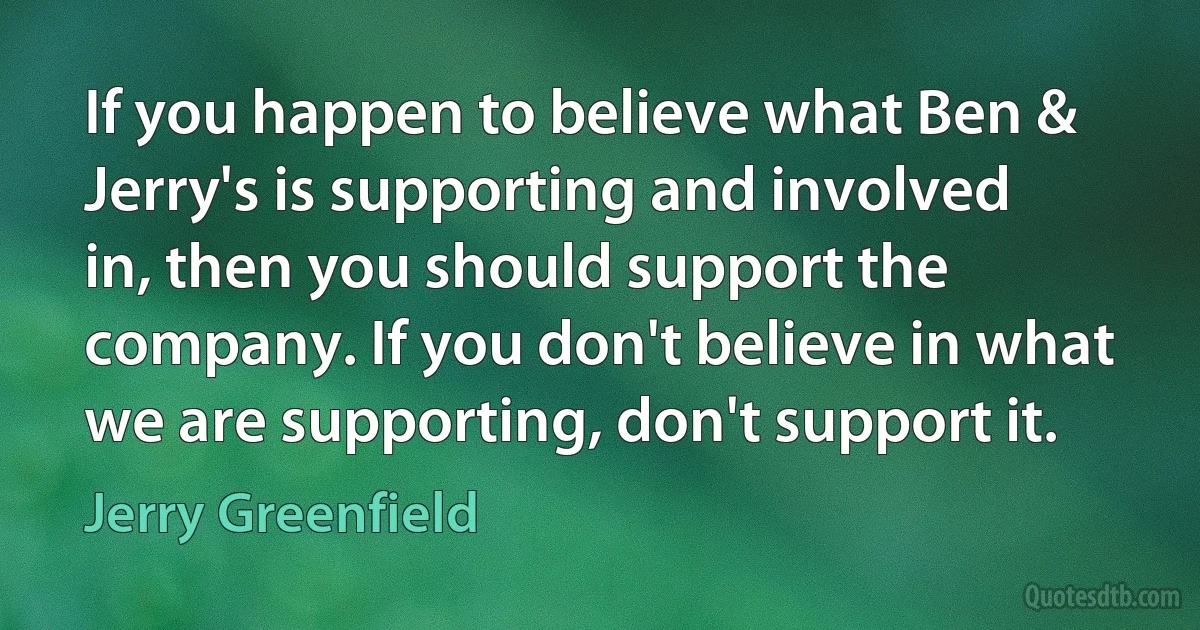 If you happen to believe what Ben & Jerry's is supporting and involved in, then you should support the company. If you don't believe in what we are supporting, don't support it. (Jerry Greenfield)