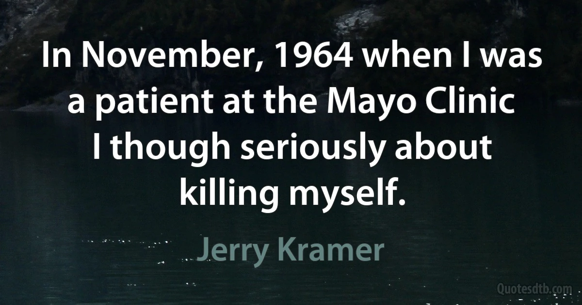 In November, 1964 when I was a patient at the Mayo Clinic I though seriously about killing myself. (Jerry Kramer)