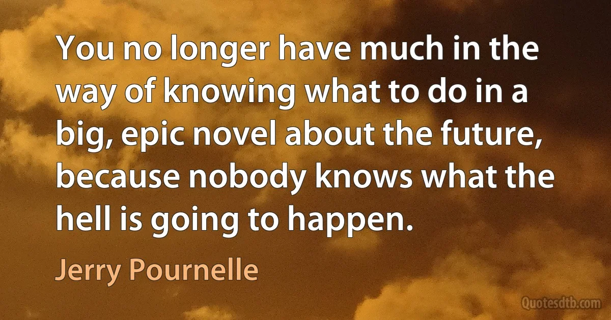 You no longer have much in the way of knowing what to do in a big, epic novel about the future, because nobody knows what the hell is going to happen. (Jerry Pournelle)